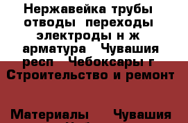 Нержавейка-трубы, отводы, переходы, электроды н/ж, арматура - Чувашия респ., Чебоксары г. Строительство и ремонт » Материалы   . Чувашия респ.,Чебоксары г.